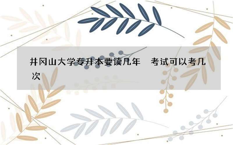 井冈山大学专升本要读几年 考试可以考几次?